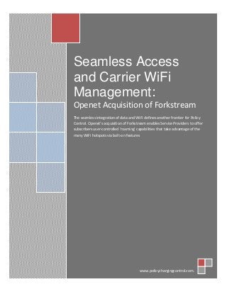 © 2013. All Rights Reserved. www.policychargingcontrol.com
Seamless Access
and Carrier WiFi
Management:
Openet Acquisition of Forkstream
The seamless integration of data and WiFi defines another frontier for Policy
Control. Openet’s acquisition of Forkstream enables Service Providers to offer
subscribers user-controlled ‘roaming’ capabilities that take advantage of the
many WiFi hotspots via bolt-on features
www.policychargingcontrol.com.
 