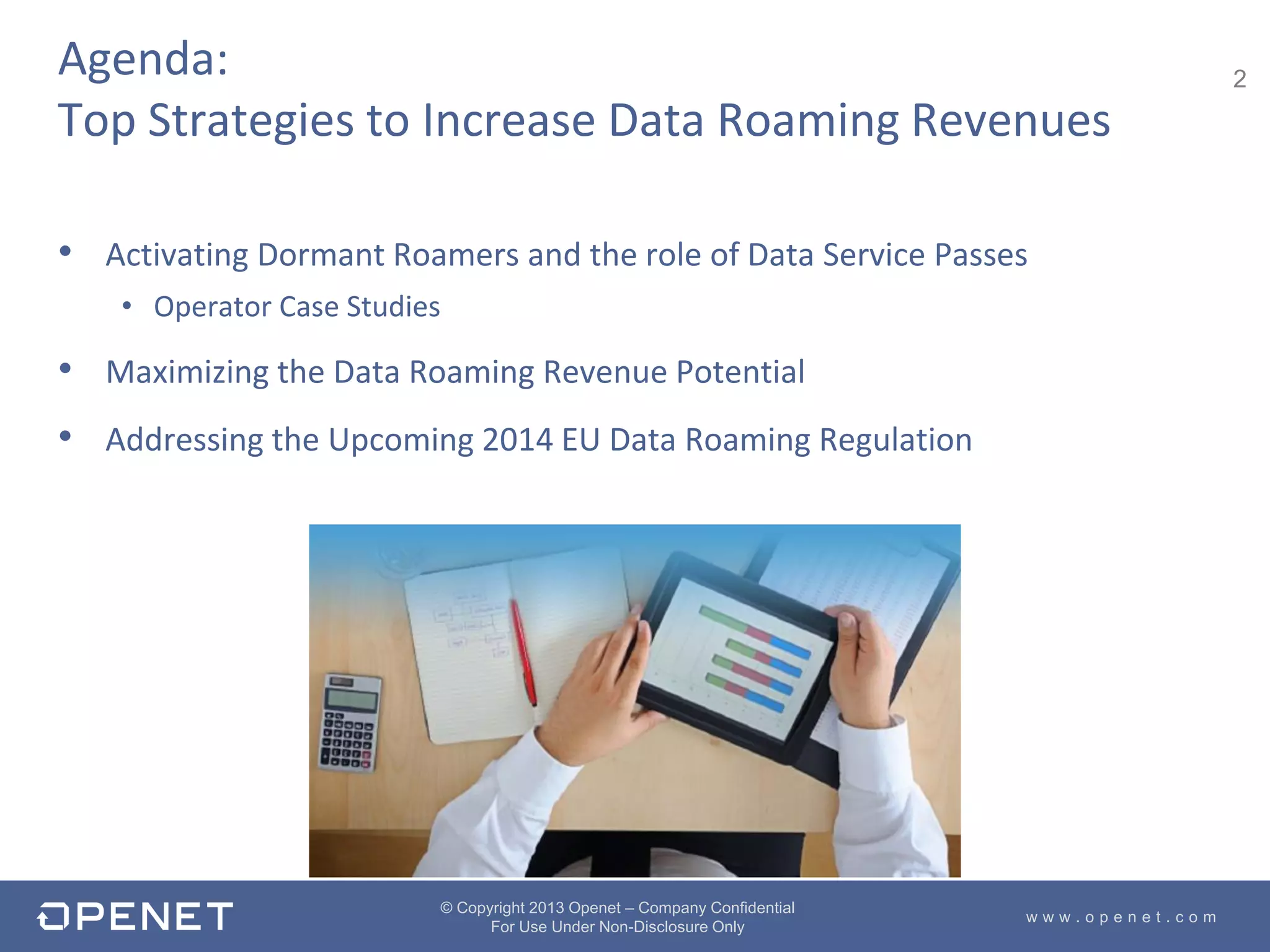 2
w w w . o p e n e t . c o m
© Copyright 2013 Openet – Company Confidential
For Use Under Non-Disclosure Only
• Activating Dormant Roamers and the role of Data Service Passes
• Operator Case Studies
• Maximizing the Data Roaming Revenue Potential
• Addressing the Upcoming 2014 EU Data Roaming Regulation
Agenda:
Top Strategies to Increase Data Roaming Revenues
 