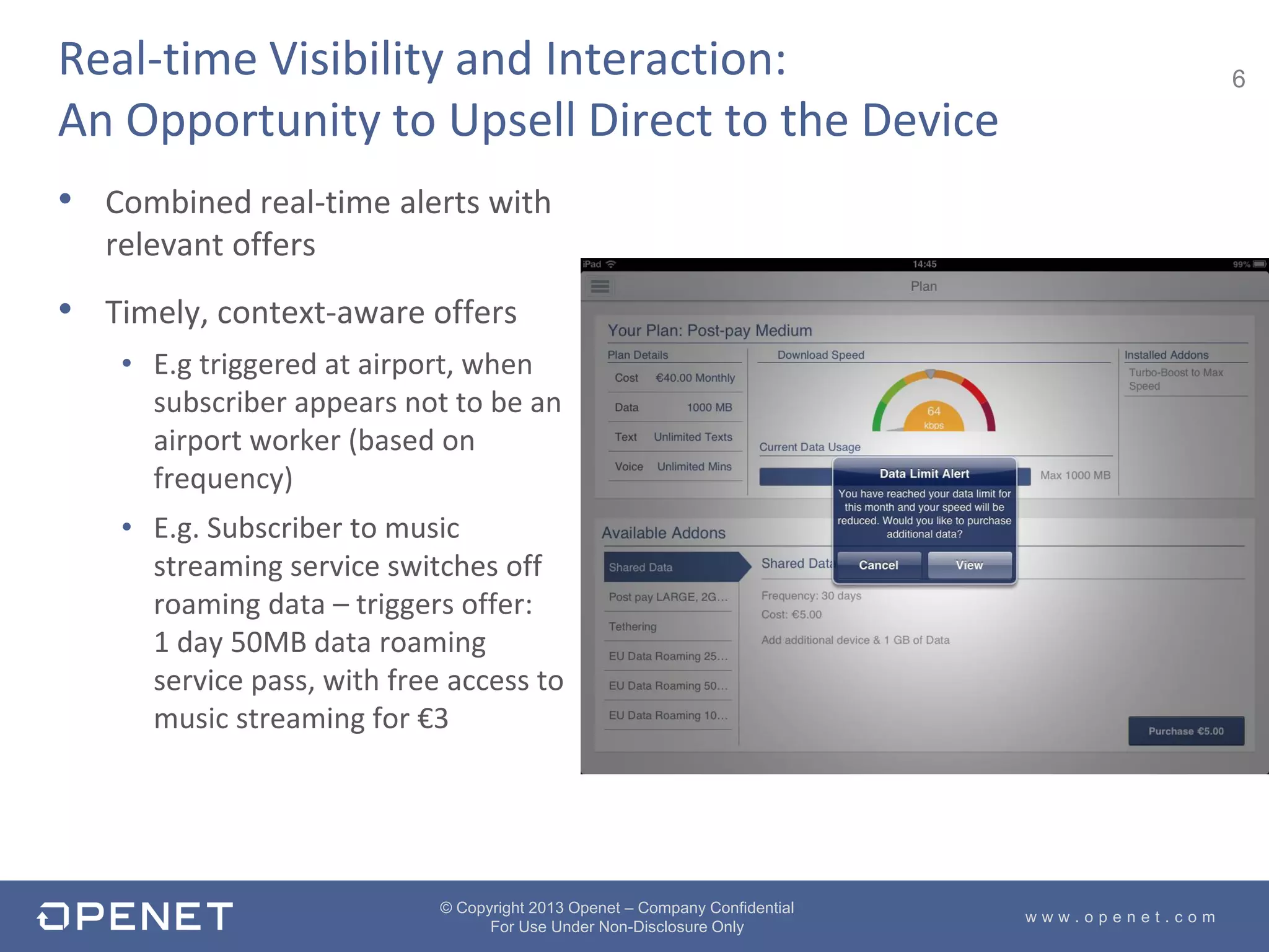 6
w w w . o p e n e t . c o m
© Copyright 2013 Openet – Company Confidential
For Use Under Non-Disclosure Only
Real-time Visibility and Interaction:
An Opportunity to Upsell Direct to the Device
• Combined real-time alerts with
relevant offers
• Timely, context-aware offers
• E.g triggered at airport, when
subscriber appears not to be an
airport worker (based on
frequency)
• E.g. Subscriber to music
streaming service switches off
roaming data – triggers offer:
1 day 50MB data roaming
service pass, with free access to
music streaming for €3
 