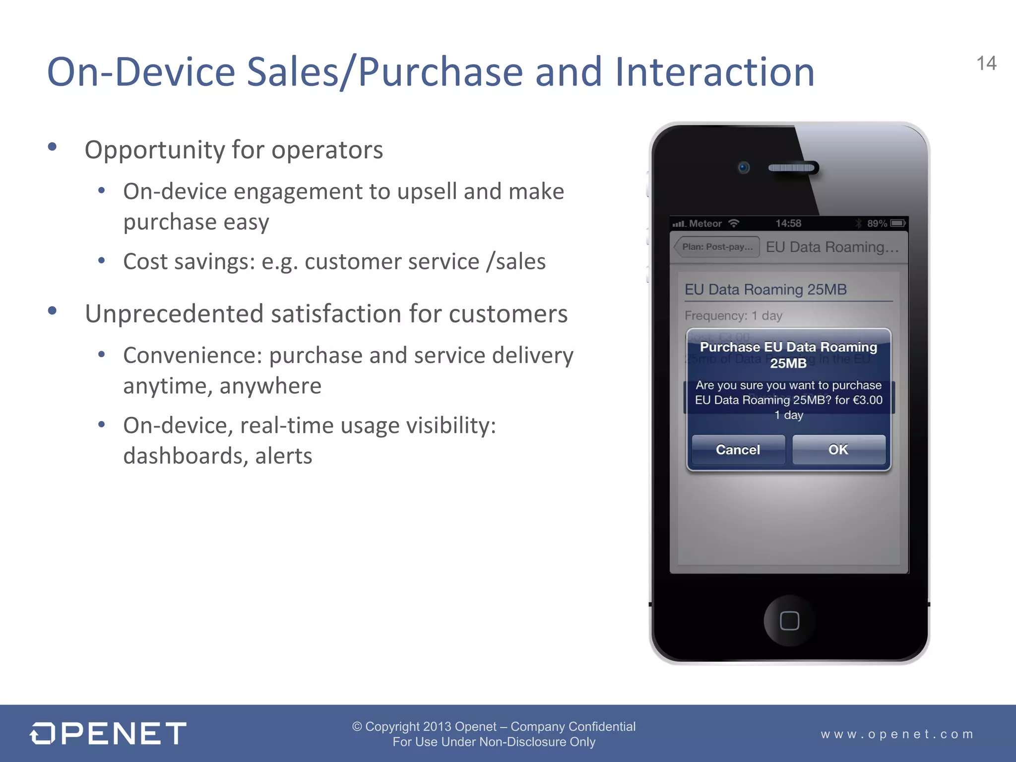 14
w w w . o p e n e t . c o m
© Copyright 2013 Openet – Company Confidential
For Use Under Non-Disclosure Only
• Opportunity for operators
• On-device engagement to upsell and make
purchase easy
• Cost savings: e.g. customer service /sales
• Unprecedented satisfaction for customers
• Convenience: purchase and service delivery
anytime, anywhere
• On-device, real-time usage visibility:
dashboards, alerts
On-Device Sales/Purchase and Interaction
 