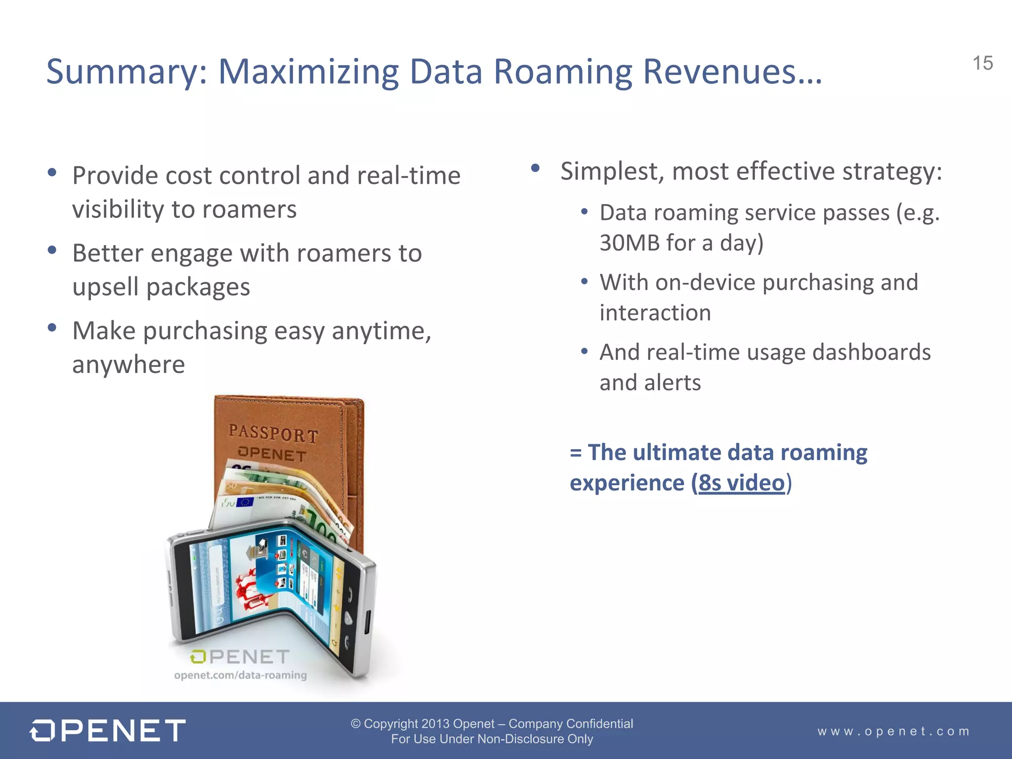 15
w w w . o p e n e t . c o m
© Copyright 2013 Openet – Company Confidential
For Use Under Non-Disclosure Only
• Provide cost control and real-time
visibility to roamers
• Better engage with roamers to
upsell packages
• Make purchasing easy anytime,
anywhere
• Simplest, most effective strategy:
• Data roaming service passes (e.g.
30MB for a day)
• With on-device purchasing and
interaction
• And real-time usage dashboards
and alerts
= The ultimate data roaming
experience (8s video)
Summary: Maximizing Data Roaming Revenues…
 