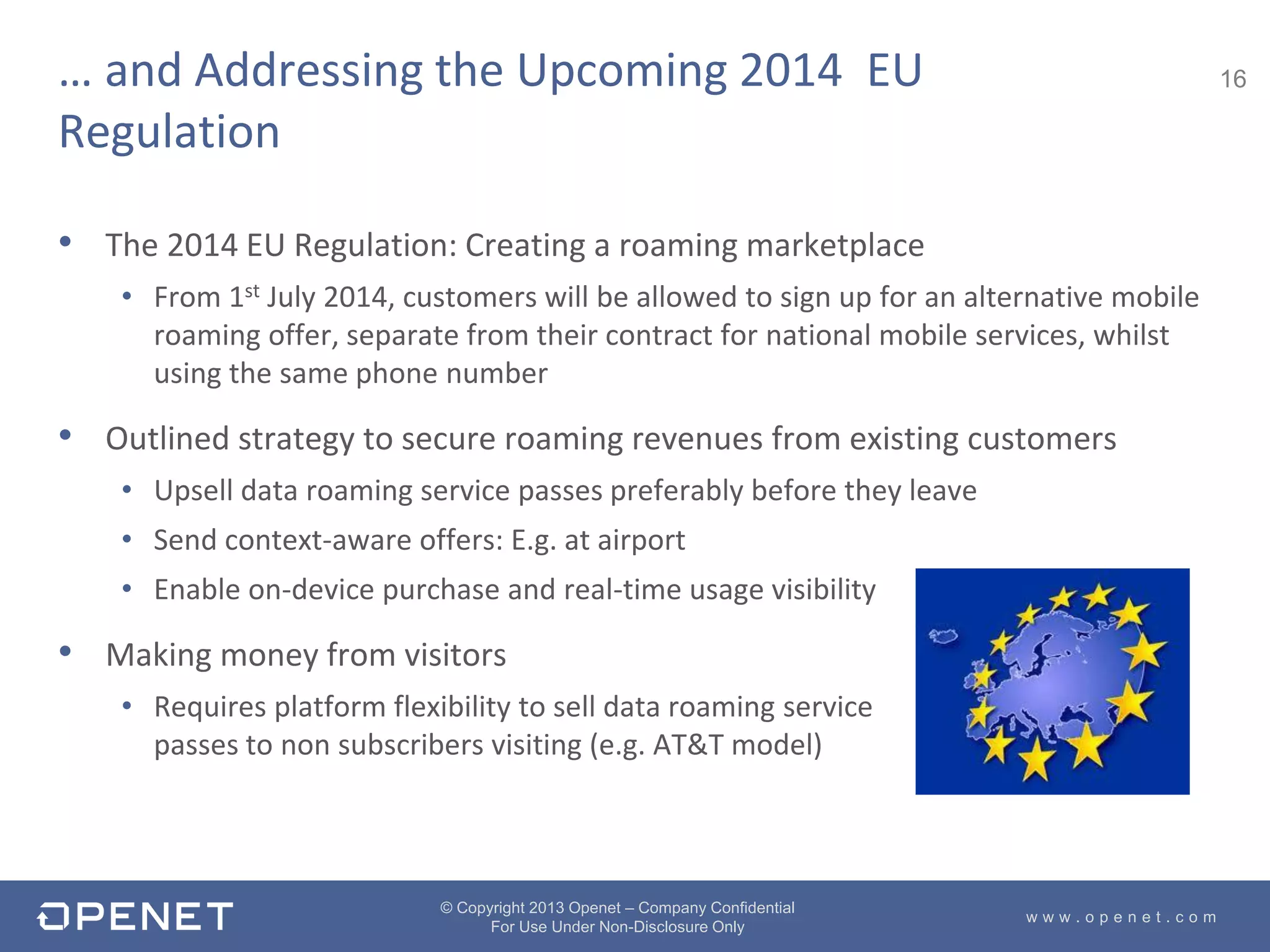 16
w w w . o p e n e t . c o m
© Copyright 2013 Openet – Company Confidential
For Use Under Non-Disclosure Only
• The 2014 EU Regulation: Creating a roaming marketplace
• From 1st July 2014, customers will be allowed to sign up for an alternative mobile
roaming offer, separate from their contract for national mobile services, whilst
using the same phone number
• Outlined strategy to secure roaming revenues from existing customers
• Upsell data roaming service passes preferably before they leave
• Send context-aware offers: E.g. at airport
• Enable on-device purchase and real-time usage visibility
• Making money from visitors
• Requires platform flexibility to sell data roaming service
passes to non subscribers visiting (e.g. AT&T model)
… and Addressing the Upcoming 2014 EU
Regulation
 