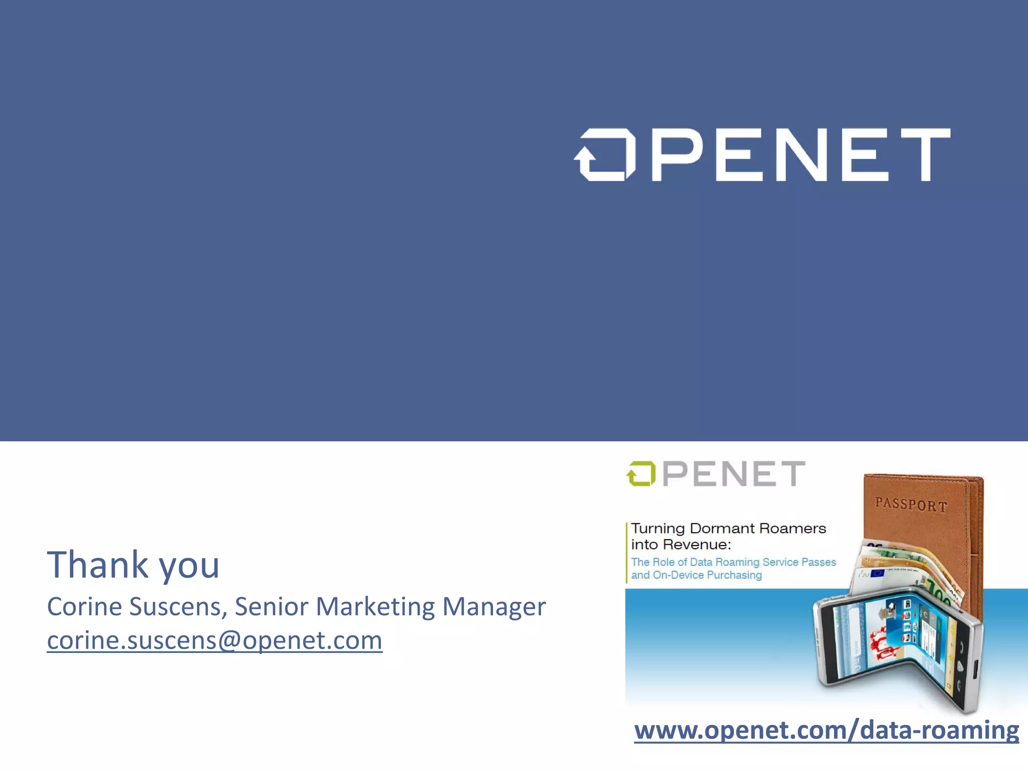 17
w w w . o p e n e t . c o m
© Copyright 2013 Openet – Company Confidential
For Use Under Non-Disclosure Only
Thank you
Corine Suscens, Senior Marketing Manager
corine.suscens@openet.com
www.openet.com/data-roaming
 