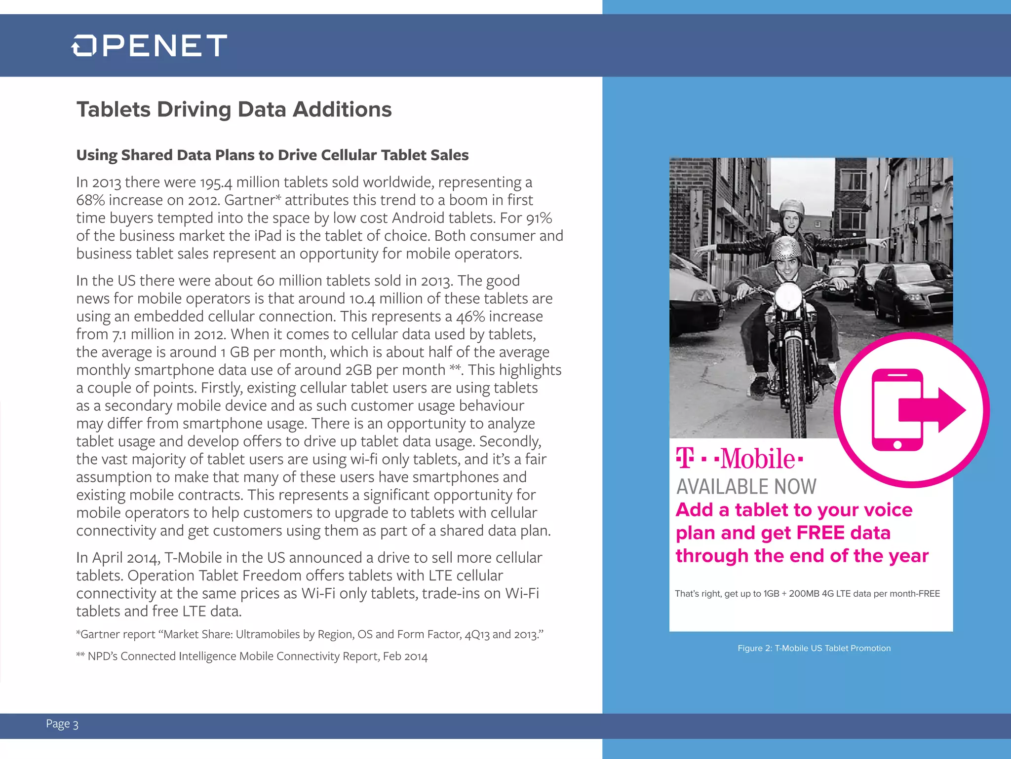 Tablets Driving Data Additions
Page 3
Using Shared Data Plans to Drive Cellular Tablet Sales
In 2013 there were 195.4 million tablets sold worldwide, representing a
68% increase on 2012. Gartner* attributes this trend to a boom in first
time buyers tempted into the space by low cost Android tablets. For 91%
of the business market the iPad is the tablet of choice. Both consumer and
business tablet sales represent an opportunity for mobile operators.
In the US there were about 60 million tablets sold in 2013. The good
news for mobile operators is that around 10.4 million of these tablets are
using an embedded cellular connection. This represents a 46% increase
from 7.1 million in 2012. When it comes to cellular data used by tablets,
the average is around 1 GB per month, which is about half of the average
monthly smartphone data use of around 2GB per month **. This highlights
a couple of points. Firstly, existing cellular tablet users are using tablets
as a secondary mobile device and as such customer usage behaviour
may differ from smartphone usage. There is an opportunity to analyze
tablet usage and develop offers to drive up tablet data usage. Secondly,
the vast majority of tablet users are using wi-fi only tablets, and it’s a fair
assumption to make that many of these users have smartphones and
existing mobile contracts. This represents a significant opportunity for
mobile operators to help customers to upgrade to tablets with cellular
connectivity and get customers using them as part of a shared data plan.
In April 2014, T-Mobile in the US announced a drive to sell more cellular
tablets. Operation Tablet Freedom offers tablets with LTE cellular
connectivity at the same prices as Wi-Fi only tablets, trade-ins on Wi-Fi
tablets and free LTE data.
*Gartner report “Market Share: Ultramobiles by Region, OS and Form Factor, 4Q13 and 2013.”
** NPD’s Connected Intelligence Mobile Connectivity Report, Feb 2014
Add a tablet to your voice
plan and get FREE data
through the end of the year
That’s right, get up to 1GB + 200MB 4G LTE data per month-FREE
AVAILABLE NOW
Figure 2: T-Mobile US Tablet Promotion
 