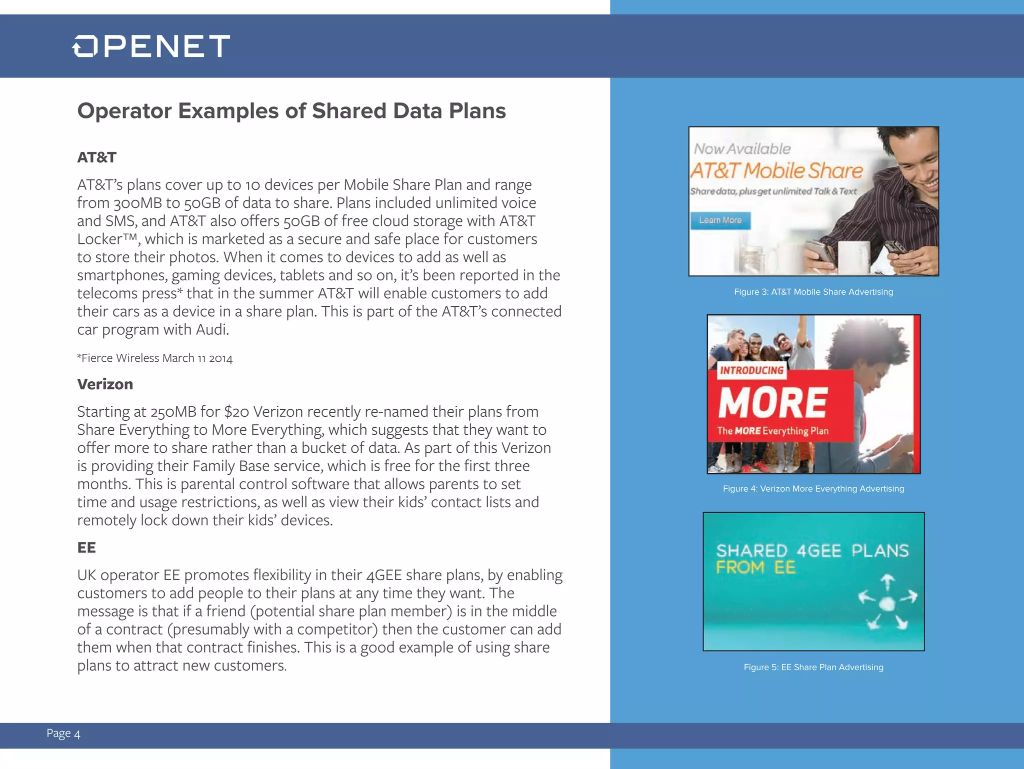 AT&T
AT&T’s plans cover up to 10 devices per Mobile Share Plan and range
from 300MB to 50GB of data to share. Plans included unlimited voice
and SMS, and AT&T also offers 50GB of free cloud storage with AT&T
Locker™, which is marketed as a secure and safe place for customers
to store their photos. When it comes to devices to add as well as
smartphones, gaming devices, tablets and so on, it’s been reported in the
telecoms press* that in the summer AT&T will enable customers to add
their cars as a device in a share plan. This is part of the AT&T’s connected
car program with Audi.
*Fierce Wireless March 11 2014
Verizon
Starting at 250MB for $20 Verizon recently re-named their plans from
Share Everything to More Everything, which suggests that they want to
offer more to share rather than a bucket of data. As part of this Verizon
is providing their Family Base service, which is free for the first three
months. This is parental control software that allows parents to set
time and usage restrictions, as well as view their kids’ contact lists and
remotely lock down their kids’ devices.
EE
UK operator EE promotes flexibility in their 4GEE share plans, by enabling
customers to add people to their plans at any time they want. The
message is that if a friend (potential share plan member) is in the middle
of a contract (presumably with a competitor) then the customer can add
them when that contract finishes. This is a good example of using share
plans to attract new customers.
Page 4
Operator Examples of Shared Data Plans
Figure 4: Verizon More Everything Advertising
Figure 3: AT&T Mobile Share Advertising
Figure 5: EE Share Plan Advertising
 