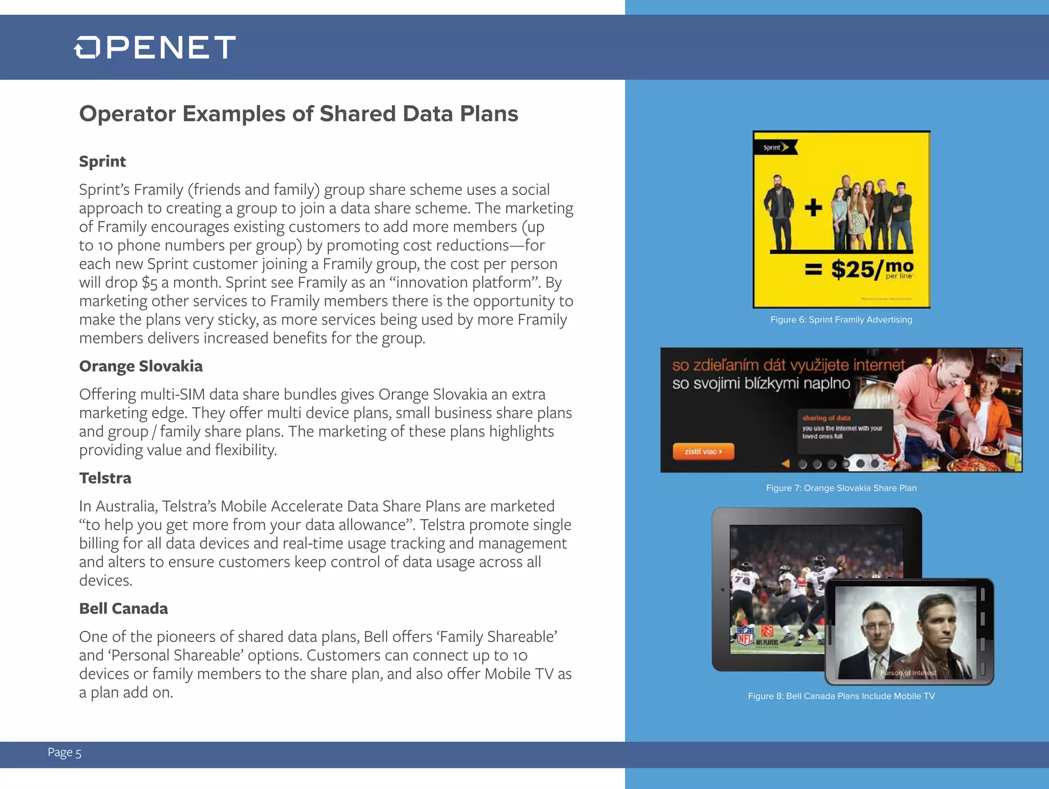 Page 5
Sprint
Sprint’s Framily (friends and family) group share scheme uses a social
approach to creating a group to join a data share scheme. The marketing
of Framily encourages existing customers to add more members (up
to 10 phone numbers per group) by promoting cost reductions—for
each new Sprint customer joining a Framily group, the cost per person
will drop $5 a month. Sprint see Framily as an “innovation platform”. By
marketing other services to Framily members there is the opportunity to
make the plans very sticky, as more services being used by more Framily
members delivers increased benefits for the group.
Orange Slovakia
Offering multi-SIM data share bundles gives Orange Slovakia an extra
marketing edge. They offer multi device plans, small business share plans
and group / family share plans. The marketing of these plans highlights
providing value and flexibility.
Telstra
In Australia, Telstra’s Mobile Accelerate Data Share Plans are marketed
“to help you get more from your data allowance”. Telstra promote single
billing for all data devices and real-time usage tracking and management
and alters to ensure customers keep control of data usage across all
devices.
Bell Canada
One of the pioneers of shared data plans, Bell offers ‘Family Shareable’
and ‘Personal Shareable’ options. Customers can connect up to 10
devices or family members to the share plan, and also offer Mobile TV as
a plan add on.
Operator Examples of Shared Data Plans
Figure 6: Sprint Framily Advertising
Figure 7: Orange Slovakia Share Plan
Figure 8: Bell Canada Plans Include Mobile TV
 