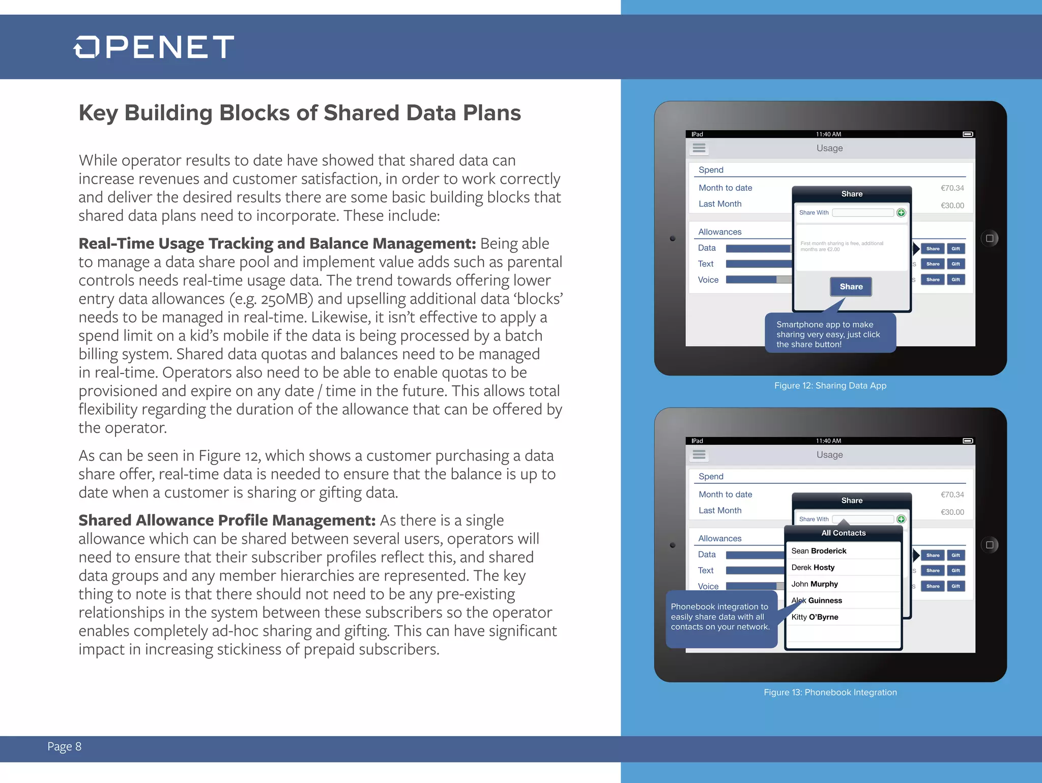 Page 8
While operator results to date have showed that shared data can
increase revenues and customer satisfaction, in order to work correctly
and deliver the desired results there are some basic building blocks that
shared data plans need to incorporate. These include:
Real-Time Usage Tracking and Balance Management: Being able
to manage a data share pool and implement value adds such as parental
controls needs real-time usage data. The trend towards offering lower
entry data allowances (e.g. 250MB) and upselling additional data ‘blocks’
needs to be managed in real-time. Likewise, it isn’t effective to apply a
spend limit on a kid’s mobile if the data is being processed by a batch
billing system. Shared data quotas and balances need to be managed
in real-time. Operators also need to be able to enable quotas to be
provisioned and expire on any date / time in the future. This allows total
flexibility regarding the duration of the allowance that can be offered by
the operator.
As can be seen in Figure 12, which shows a customer purchasing a data
share offer, real-time data is needed to ensure that the balance is up to
date when a customer is sharing or gifting data.
Shared Allowance Profile Management: As there is a single
allowance which can be shared between several users, operators will
need to ensure that their subscriber profiles reflect this, and shared
data groups and any member hierarchies are represented. The key
thing to note is that there should not need to be any pre-existing
relationships in the system between these subscribers so the operator
enables completely ad-hoc sharing and gifting. This can have significant
impact in increasing stickiness of prepaid subscribers.
Key Building Blocks of Shared Data Plans
Smartphone app to make
sharing very easy, just click
the share button!
Phonebook integration to
easily share data with all
contacts on your network.
Figure 12: Sharing Data App
Figure 13: Phonebook Integration
 