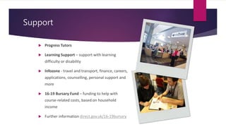 Support
 Progress Tutors
 Learning Support – support with learning
difficulty or disability
 Infozone - travel and transport, finance, careers,
applications, counselling, personal support and
more
 16-19 Bursary Fund – funding to help with
course-related costs, based on household
income
 Further information direct.gov.uk/16-19bursary
 