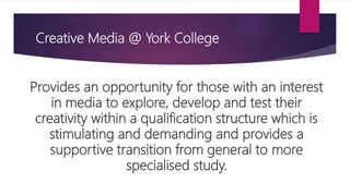 Creative Media @ York College
Provides an opportunity for those with an interest
in media to explore, develop and test their
creativity within a qualification structure which is
stimulating and demanding and provides a
supportive transition from general to more
specialised study.
 