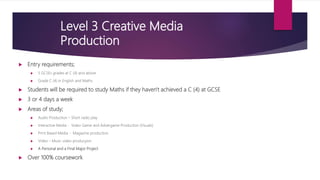  Entry requirements;
 5 GCSEs grades at C (4) and above
 Grade C (4) in English and Maths
 Students will be required to study Maths if they haven't achieved a C (4) at GCSE
 3 or 4 days a week
 Areas of study;
 Audio Production – Short radio play
 Interactive Media - Video Game and Advergame Production (Visuals)
 Print Based Media - Magazine production
 Video – Music video producyion
 A Personal and a Final Major Project
 Over 100% coursework
 