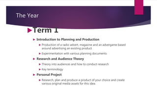 The Year
Term 1
 Introduction to Planning and Production
 Production of a radio advert, magazine and an advergame based
around advertising an existing product
 Experimentation with various planning documents
 Research and Audience Theory
 Theory into audiences and how to conduct research
 Key terminology
 Personal Project
 Research, plan and produce a product of your choice and create
various original media assets for this idea.
 