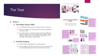 The Year
 Term 3
 Final Major Project (FMP)
 You will plan and produce a project of your choosing
 You can choose any media production and negotiate it
with your tutor
 You will invent an original product and make different
media assets for it. E.G an original game called ‘Target
Shooter’ might have t shirt designs, characters in an
animation and game cover box art.
 Portfolio building
 All the work is displayed on an online blog ->
 This creates an electronic portfolio for you to share with
future employers and tutors at university interviews
 