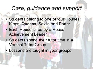 Care, guidance and support
• Students belong to one of four Houses:
  Kings, Queens, Savile and Porter
• Each House is led by a House
  Achievement Leader
• Students spend their tutor time in a
  Vertical Tutor Group
• Lessons are taught in year groups
 