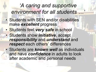 ‘A caring and supportive
  environment for all students …’
• Students with SEN and/or disabilities
  make excellent progress
• Students feel very safe in school
• Students show initiative, accept
  responsibility and understand and
  respect each others’ differences
• Students are known well as individuals
  and have confidence in adults to look
  after academic and personal needs
 