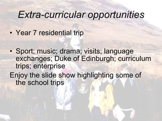 Extra-curricular opportunities
• Year 7 residential trip

• Sport; music; drama; visits; language
  exchanges; Duke of Edinburgh; curriculum
  trips; enterprise
Enjoy the slide show highlighting some of
  the school trips
 