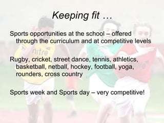 Keeping fit …
Sports opportunities at the school – offered
  through the curriculum and at competitive levels

Rugby, cricket, street dance, tennis, athletics,
 basketball, netball, hockey, football, yoga,
 rounders, cross country

Sports week and Sports day – very competitive!
 