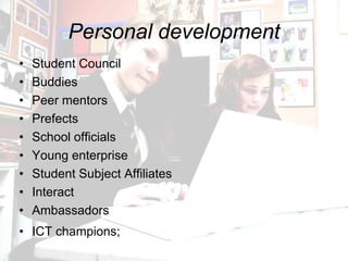 Personal development
•   Student Council
•   Buddies
•   Peer mentors
•   Prefects
•   School officials
•   Young enterprise
•   Student Subject Affiliates
•   Interact
•   Ambassadors
• ICT champions;
 