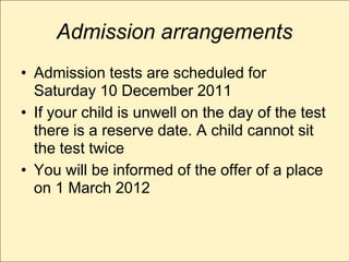 Admission arrangements
• Admission tests are scheduled for
  Saturday 10 December 2011
• If your child is unwell on the day of the test
  there is a reserve date. A child cannot sit
  the test twice
• You will be informed of the offer of a place
  on 1 March 2012
 