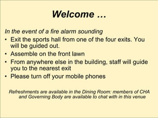 Welcome …
In the event of a fire alarm sounding
• Exit the sports hall from one of the four exits. You
  will be guided out.
• Assemble on the front lawn
• From anywhere else in the building, staff will guide
  you to the nearest exit
• Please turn off your mobile phones

 Refreshments are available in the Dining Room: members of CHA
     and Governing Body are available to chat with in this venue
 