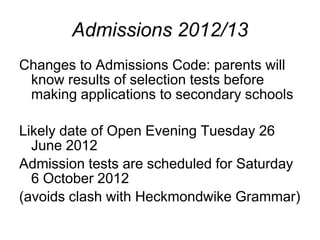 Admissions 2012/13
Changes to Admissions Code: parents will
 know results of selection tests before
 making applications to secondary schools

Likely date of Open Evening Tuesday 26
  June 2012
Admission tests are scheduled for Saturday
  6 October 2012
(avoids clash with Heckmondwike Grammar)
 