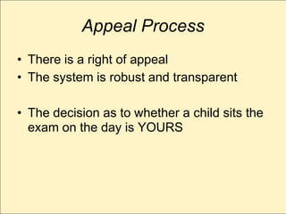 Appeal Process
• There is a right of appeal
• The system is robust and transparent

• The decision as to whether a child sits the
  exam on the day is YOURS
 