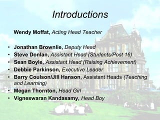 Introductions
    Wendy Moffat, Acting Head Teacher

• Jonathan Brownlie, Deputy Head
• Steve Donlan, Assistant Head (Students/Post 16)
• Sean Boyle, Assistant Head (Raising Achievement)
• Debbie Parkinson, Executive Leader
• Barry Coulson/Jill Hanson, Assistant Heads (Teaching
  and Learning)
• Megan Thornton, Head Girl
• Vigneswaran Kandasamy, Head Boy
 