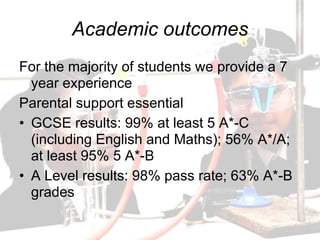 Academic outcomes
For the majority of students we provide a 7
  year experience
Parental support essential
• GCSE results: 99% at least 5 A*-C
  (including English and Maths); 56% A*/A;
  at least 95% 5 A*-B
• A Level results: 98% pass rate; 63% A*-B
  grades
 