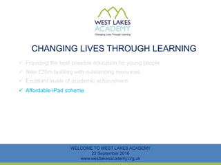 CHANGING LIVES THROUGH LEARNING
WELCOME TO WEST LAKES ACADEMY
22 September 2016
www.westlakesacademy.org.uk
 Providing the best possible education for young people
 New £26m building with outstanding resources
 Excellent levels of academic achievement
 Affordable iPad scheme
 