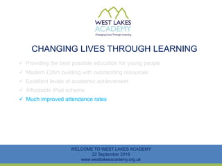 CHANGING LIVES THROUGH LEARNING
WELCOME TO WEST LAKES ACADEMY
22 September 2016
www.westlakesacademy.org.uk
 Providing the best possible education for young people
 Modern £26m building with outstanding resources
 Excellent levels of academic achievement
 Much improved attendance rates
 Affordable iPad scheme
 