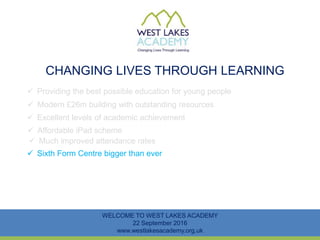 CHANGING LIVES THROUGH LEARNING
WELCOME TO WEST LAKES ACADEMY
22 September 2016
www.westlakesacademy.org.uk
 Providing the best possible education for young people
 Modern £26m building with outstanding resources
 Excellent levels of academic achievement
 Much improved attendance rates
 Sixth Form Centre bigger than ever
 Affordable iPad scheme
 