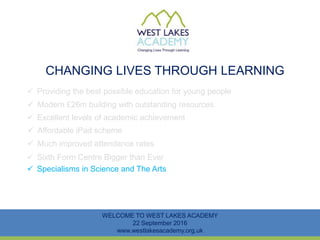 CHANGING LIVES THROUGH LEARNING
WELCOME TO WEST LAKES ACADEMY
22 September 2016
www.westlakesacademy.org.uk
 Providing the best possible education for young people
 Modern £26m building with outstanding resources
 Excellent levels of academic achievement
 Much improved attendance rates
 Sixth Form Centre Bigger than Ever
 Specialisms in Science and The Arts
 Affordable iPad scheme
 
