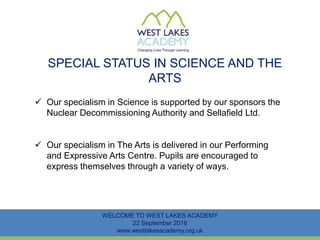 SPECIAL STATUS IN SCIENCE AND THE
ARTS
WELCOME TO WEST LAKES ACADEMY
22 September 2016
www.westlakesacademy.org.uk
 Our specialism in Science is supported by our sponsors the
Nuclear Decommissioning Authority and Sellafield Ltd.
 Our specialism in The Arts is delivered in our Performing
and Expressive Arts Centre. Pupils are encouraged to
express themselves through a variety of ways.
 