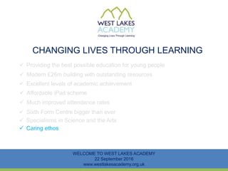 CHANGING LIVES THROUGH LEARNING
WELCOME TO WEST LAKES ACADEMY
22 September 2016
www.westlakesacademy.org.uk
 Providing the best possible education for young people
 Modern £26m building with outstanding resources
 Excellent levels of academic achievement
 Much improved attendance rates
 Sixth Form Centre bigger than ever
 Specialisms in Science and the Arts
 Affordable iPad scheme
 Caring ethos
 