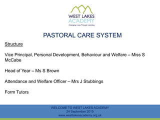 PASTORAL CARE SYSTEM
WELCOME TO WEST LAKES ACADEMY
24 September 2015
www.westlakesacademy.org.uk
Structure
Vice Principal, Personal Development, Behaviour and Welfare – Miss S
McCabe
Head of Year – Ms S Brown
Attendance and Welfare Officer – Mrs J Stubbings
Form Tutors
 
