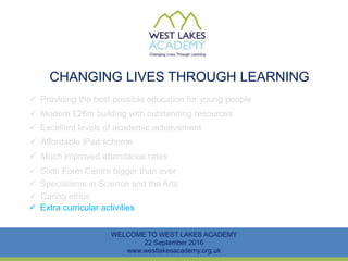 CHANGING LIVES THROUGH LEARNING
WELCOME TO WEST LAKES ACADEMY
22 September 2016
www.westlakesacademy.org.uk
 Providing the best possible education for young people
 Modern £26m building with outstanding resources
 Excellent levels of academic achievement
 Much improved attendance rates
 Sixth Form Centre bigger than ever
 Specialisms in Science and the Arts
 Affordable iPad scheme
 Extra curricular activities
 Caring ethos
 