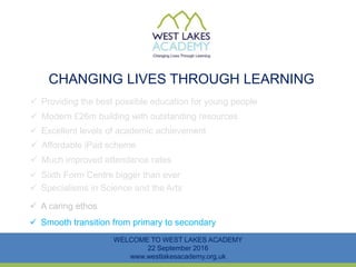 CHANGING LIVES THROUGH LEARNING
WELCOME TO WEST LAKES ACADEMY
22 September 2016
www.westlakesacademy.org.uk
 Providing the best possible education for young people
 Modern £26m building with outstanding resources
 Excellent levels of academic achievement
 Much improved attendance rates
 Sixth Form Centre bigger than ever
 Specialisms in Science and the Arts
 Affordable iPad scheme
 Smooth transition from primary to secondary
 A caring ethos
 