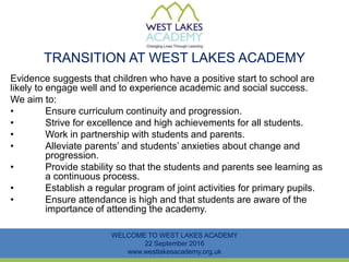 TRANSITION AT WEST LAKES ACADEMY
Evidence suggests that children who have a positive start to school are
likely to engage well and to experience academic and social success.
We aim to:
• Ensure curriculum continuity and progression.
• Strive for excellence and high achievements for all students.
• Work in partnership with students and parents.
• Alleviate parents’ and students’ anxieties about change and
progression.
• Provide stability so that the students and parents see learning as
a continuous process.
• Establish a regular program of joint activities for primary pupils.
• Ensure attendance is high and that students are aware of the
importance of attending the academy.
WELCOME TO WEST LAKES ACADEMY
22 September 2016
www.westlakesacademy.org.uk
 