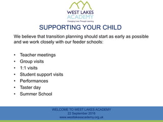 SUPPORTING YOUR CHILD
We believe that transition planning should start as early as possible
and we work closely with our feeder schools:
• Teacher meetings
• Group visits
• 1:1 visits
• Student support visits
• Performances
• Taster day
• Summer School
WELCOME TO WEST LAKES ACADEMY
22 September 2016
www.westlakesacademy.org.uk
 