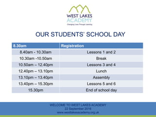 OUR STUDENTS’ SCHOOL DAY
WELCOME TO WEST LAKES ACADEMY
22 September 2016
www.westlakesacademy.org.uk
8.30am Registration
8.40am - 10.30am Lessons 1 and 2
10.30am -10.50am Break
10.50am – 12.40pm Lessons 3 and 4
12.40pm – 13.10pm Lunch
13.10pm – 13.40pm Assembly
13.40pm – 15.30pm Lessons 5 and 6
15.30pm End of school day
 