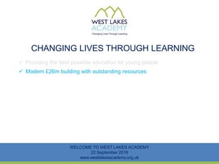 CHANGING LIVES THROUGH LEARNING
WELCOME TO WEST LAKES ACADEMY
22 September 2016
www.westlakesacademy.org.uk
 Providing the best possible education for young people
 Modern £26m building with outstanding resources
 