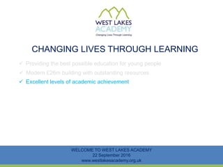 CHANGING LIVES THROUGH LEARNING
WELCOME TO WEST LAKES ACADEMY
22 September 2016
www.westlakesacademy.org.uk
 Providing the best possible education for young people
 Modern £26m building with outstanding resources
 Excellent levels of academic achievement
 