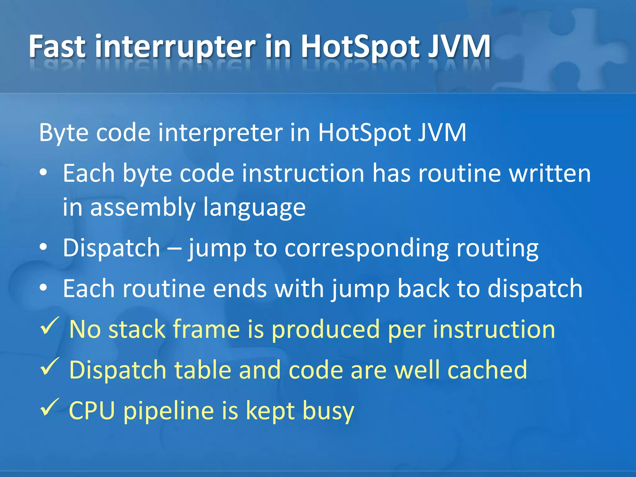 Fast interrupter in HotSpot JVM
Byte code interpreter in HotSpot JVM
• Each byte code instruction has routine written
in assembly language
• Dispatch – jump to corresponding routing
• Each routine ends with jump back to dispatch
 No stack frame is produced per instruction
 Dispatch table and code are well cached
 CPU pipeline is kept busy
 