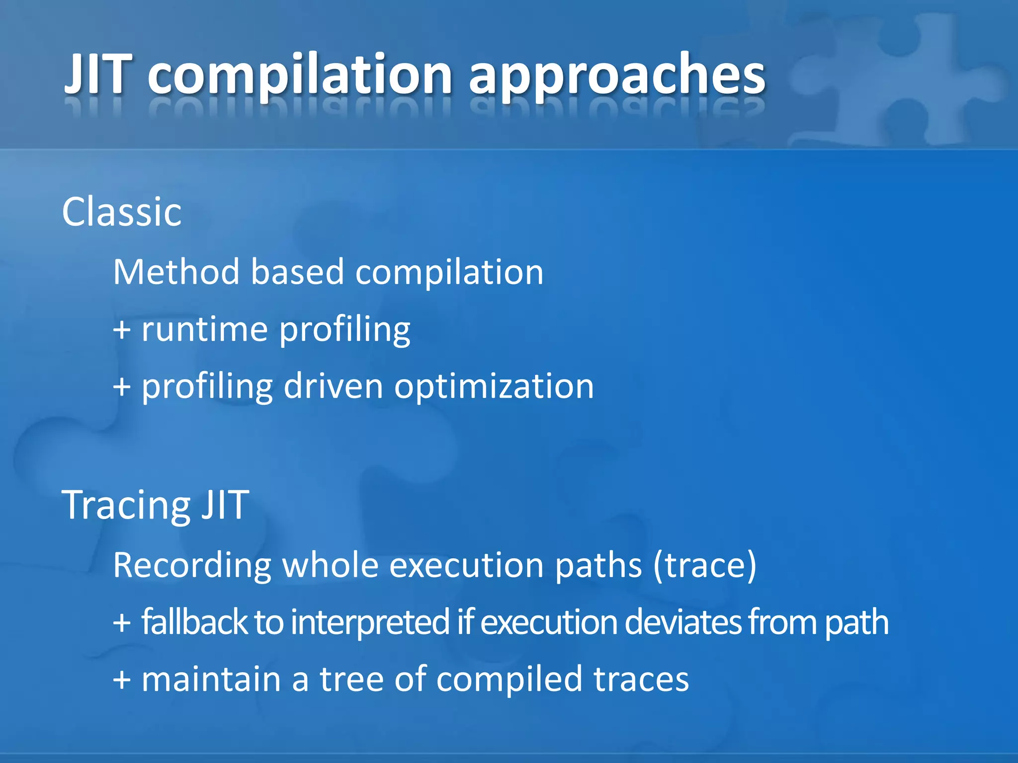 JIT compilation approaches
Classic
Method based compilation
+ runtime profiling
+ profiling driven optimization
Tracing JIT
Recording whole execution paths (trace)
+ fallbacktointerpretedifexecutiondeviatesfrompath
+ maintain a tree of compiled traces
 