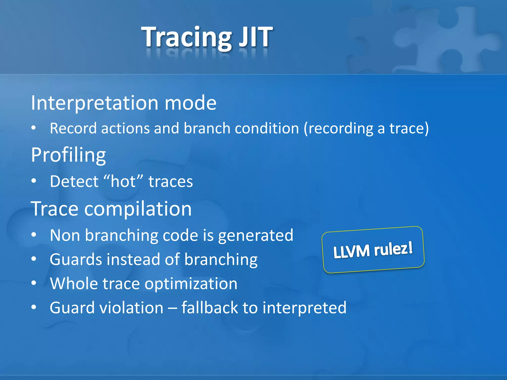 Tracing JIT
Interpretation mode
• Record actions and branch condition (recording a trace)
Profiling
• Detect “hot” traces
Trace compilation
• Non branching code is generated
• Guards instead of branching
• Whole trace optimization
• Guard violation – fallback to interpreted
 