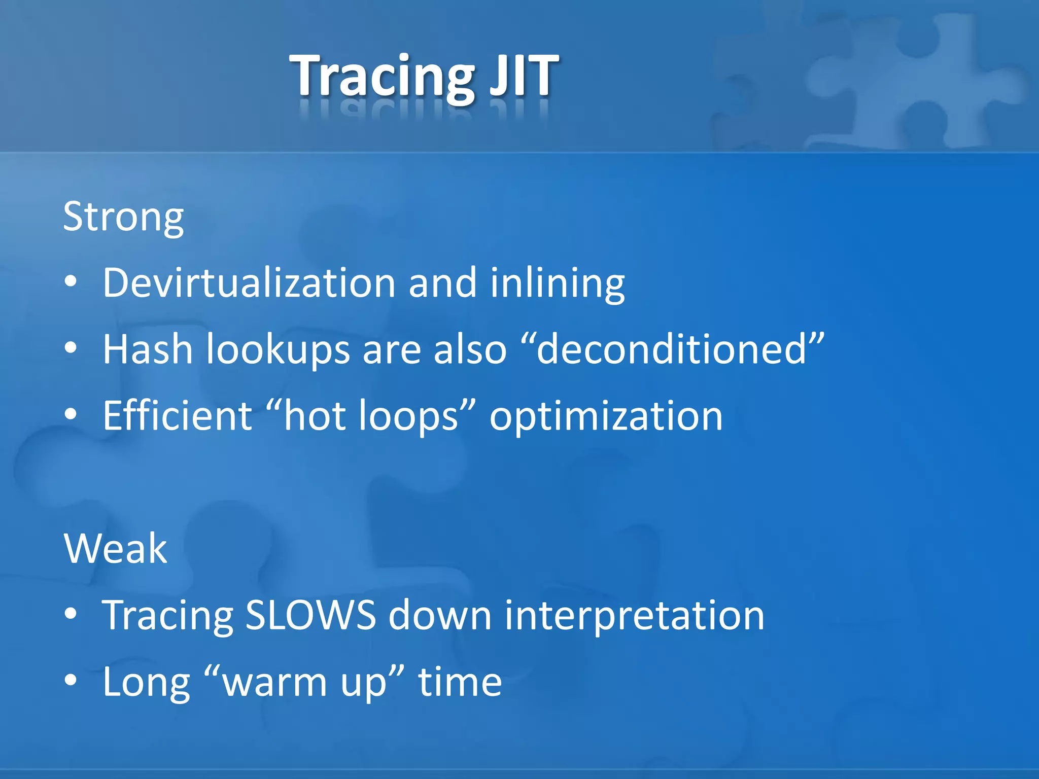 Tracing JIT
Strong
• Devirtualization and inlining
• Hash lookups are also “deconditioned”
• Efficient “hot loops” optimization
Weak
• Tracing SLOWS down interpretation
• Long “warm up” time
 