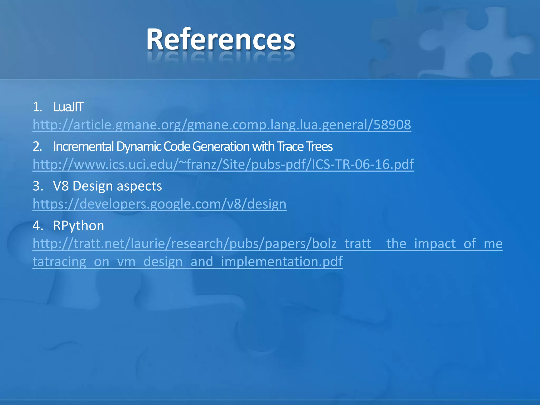 References
1. LuaJIT
http://article.gmane.org/gmane.comp.lang.lua.general/58908
2. IncrementalDynamicCodeGenerationwithTraceTrees
http://www.ics.uci.edu/~franz/Site/pubs-pdf/ICS-TR-06-16.pdf
3. V8 Design aspects
https://developers.google.com/v8/design
4. RPython
http://tratt.net/laurie/research/pubs/papers/bolz_tratt__the_impact_of_me
tatracing_on_vm_design_and_implementation.pdf
 