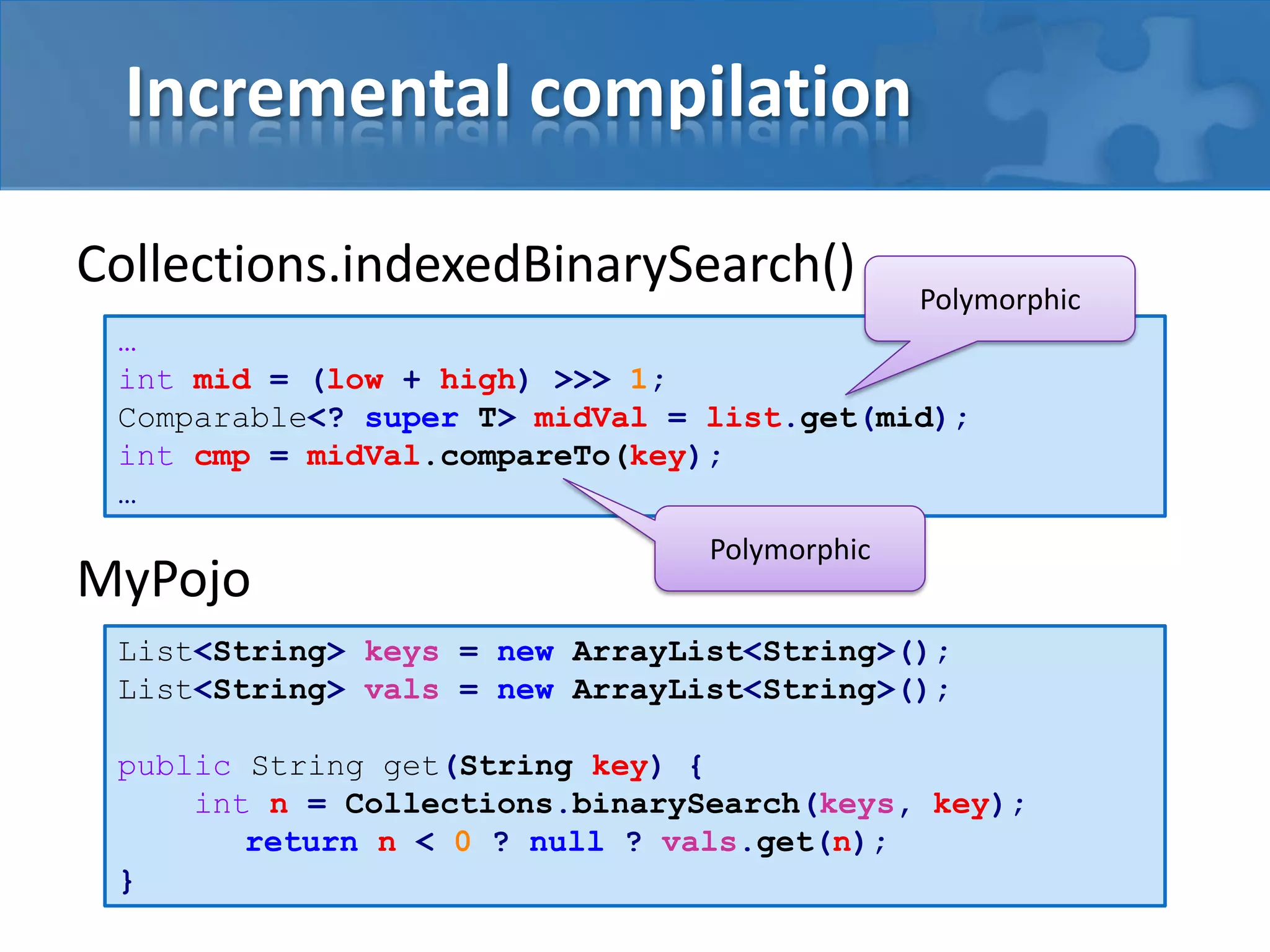 Incremental compilation
Collections.indexedBinarySearch()
MyPojo
…
int mid = (low + high) >>> 1;
Comparable<? super T> midVal = list.get(mid);
int cmp = midVal.compareTo(key);
…
Polymorphic
Polymorphic
List<String> keys = new ArrayList<String>();
List<String> vals = new ArrayList<String>();
public String get(String key) {
int n = Collections.binarySearch(keys, key);
return n < 0 ? null ? vals.get(n);
}
 