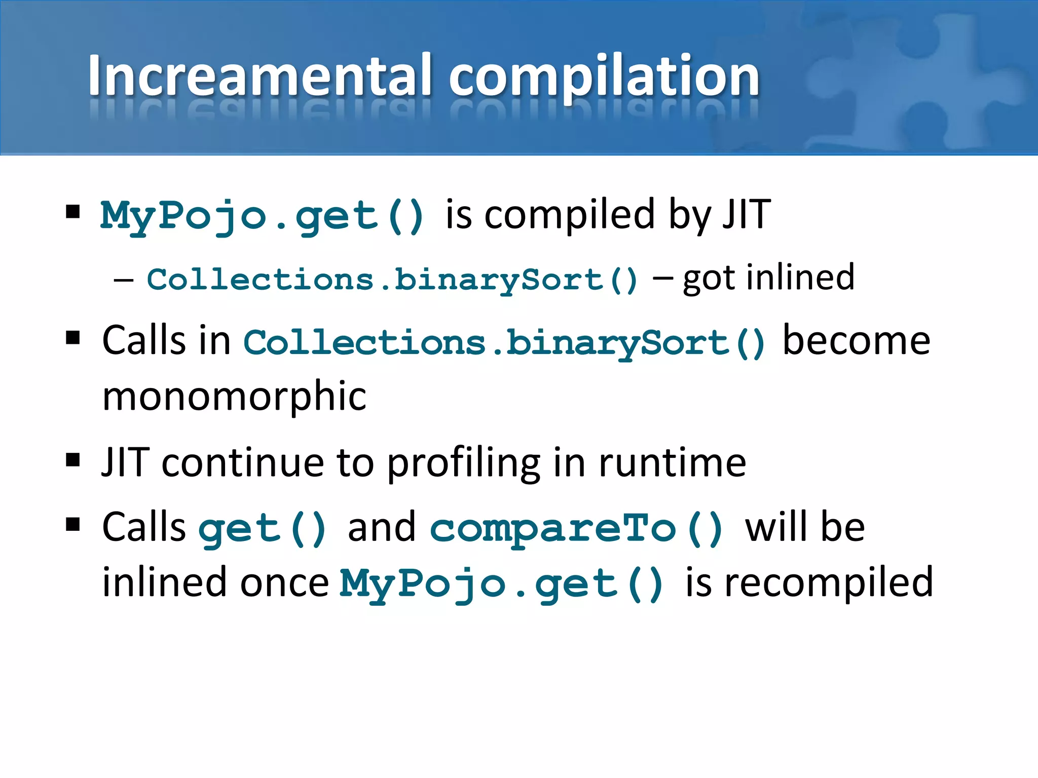 Increamental compilation
 MyPojo.get() is compiled by JIT
– Collections.binarySort() – got inlined
 Calls in Collections.binarySort() become
monomorphic
 JIT continue to profiling in runtime
 Calls get() and compareTo() will be
inlined once MyPojo.get() is recompiled
 
