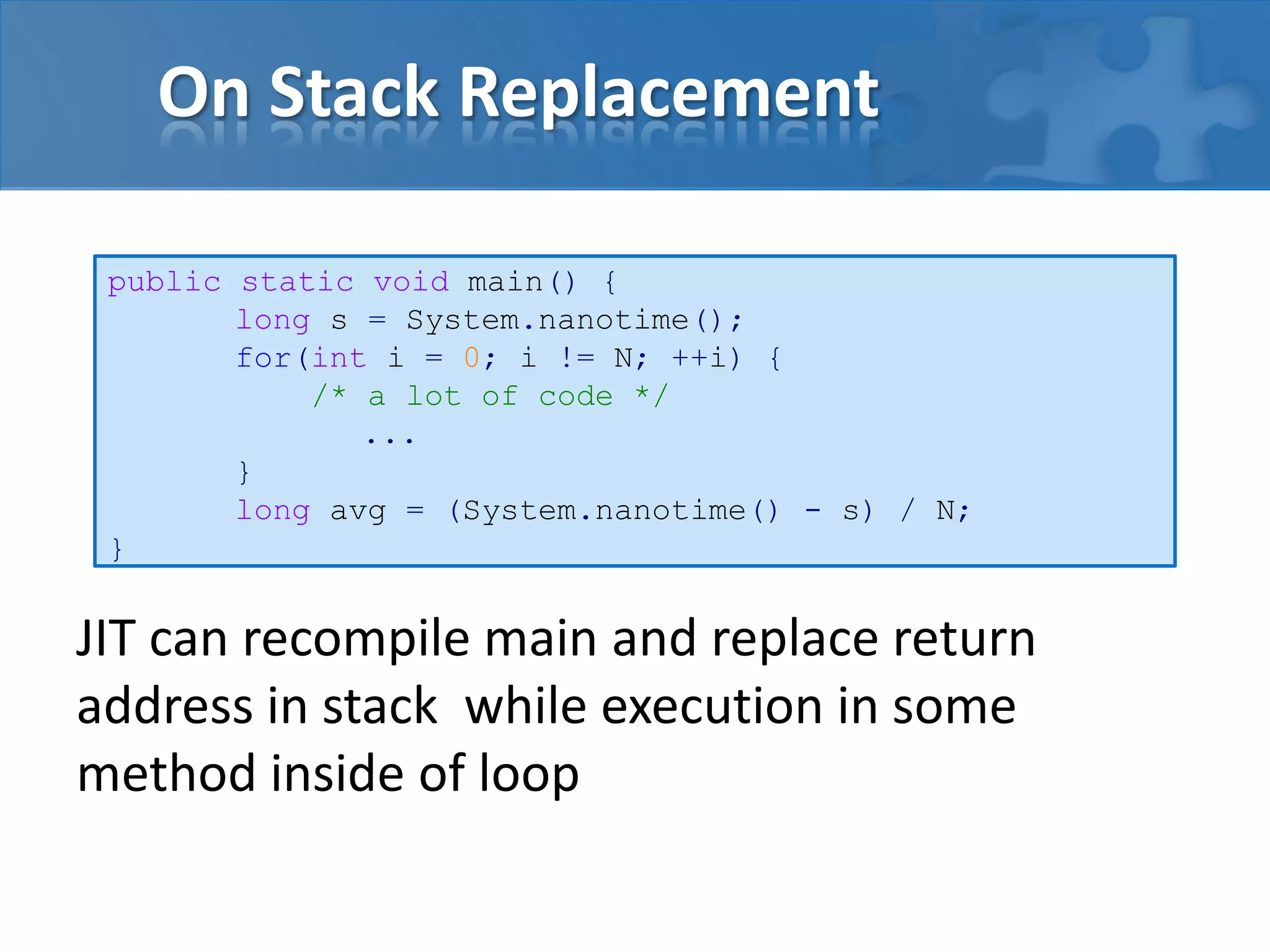 On Stack Replacement
JIT can recompile main and replace return
address in stack while execution in some
method inside of loop
public static void main() {
long s = System.nanotime();
for(int i = 0; i != N; ++i) {
/* a lot of code */
...
}
long avg = (System.nanotime() - s) / N;
}
 
