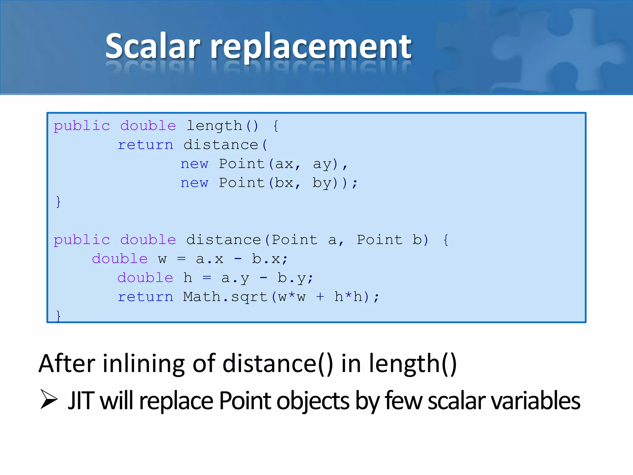 Scalar replacement
After inlining of distance() in length()
 JITwillreplacePointobjectsbyfewscalarvariables
public double length() {
return distance(
new Point(ax, ay),
new Point(bx, by));
}
public double distance(Point a, Point b) {
double w = a.x - b.x;
double h = a.y - b.y;
return Math.sqrt(w*w + h*h);
}
 